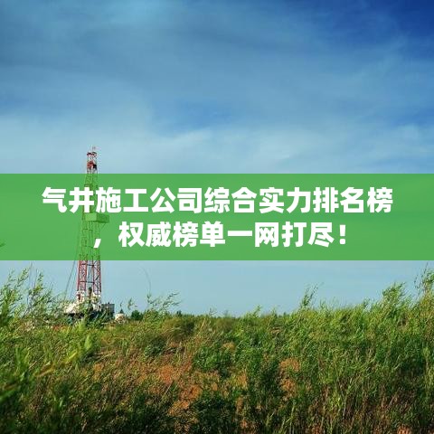 气井施工公司综合实力排名榜，权威榜单一网打尽！