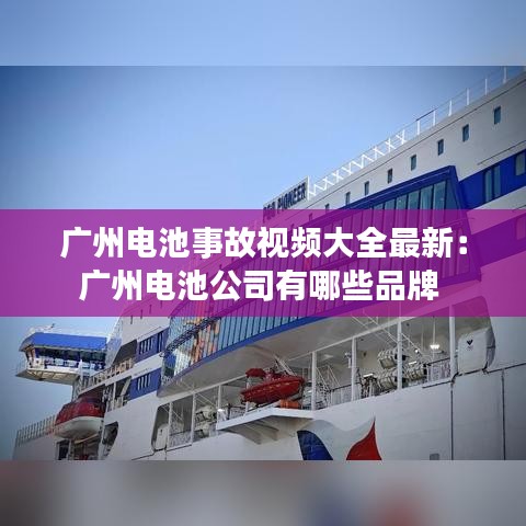 广州电池事故视频大全最新：广州电池公司有哪些品牌 