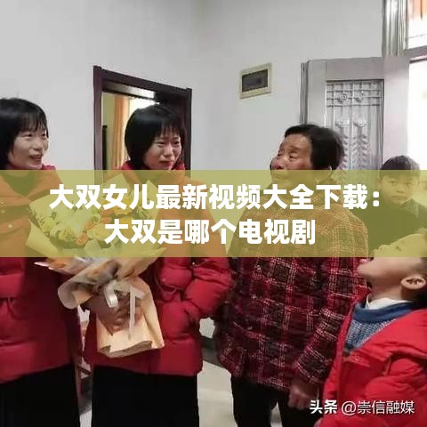 大双女儿最新视频大全下载：大双是哪个电视剧 