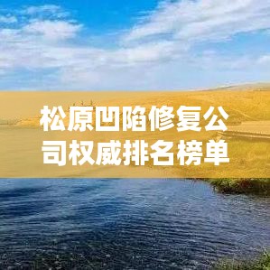 松原凹陷修复公司权威排名榜单揭晓！