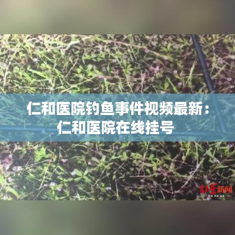 仁和医院钓鱼事件视频最新：仁和医院在线挂号 