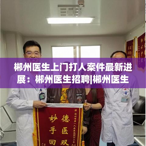郴州医生上门打人案件最新进展：郴州医生招聘|郴州医生招聘信息|郴州医师招聘 
