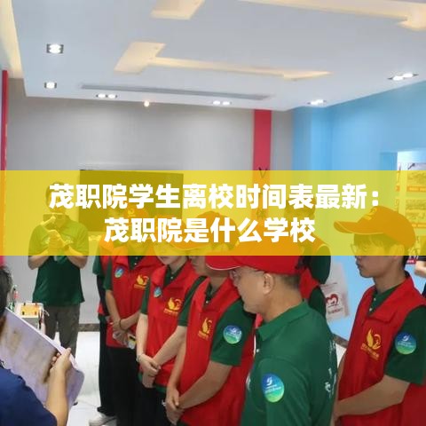 茂职院学生离校时间表最新：茂职院是什么学校 