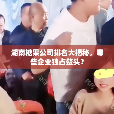湖南糖果公司排名大揭秘，哪些企业独占鳌头？