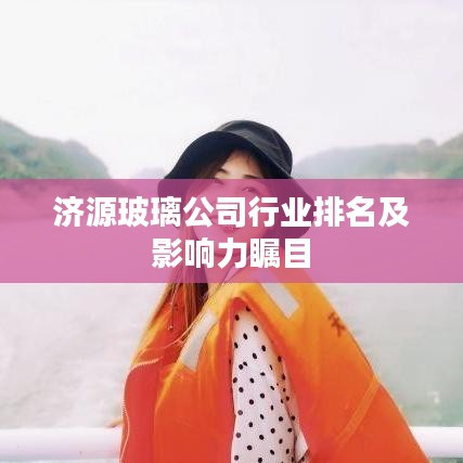 济源玻璃公司行业排名及影响力瞩目
