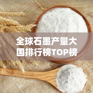 全球石墨产量大国排行榜TOP榜揭晓！