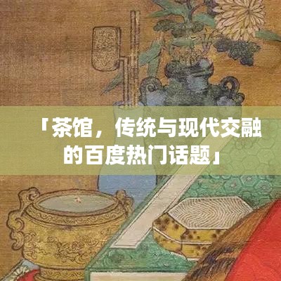 「茶馆，传统与现代交融的百度热门话题」